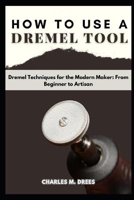 How to Use a Dremel: Dremel Techniques for the Modern Maker: From Beginner to Artisan - Charles M Drees - cover
