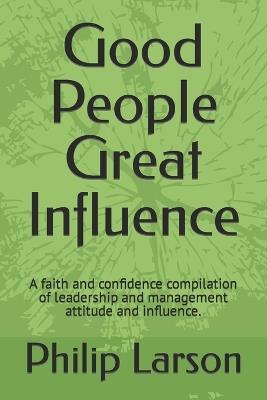 Good People Great Influence: A faith and confidence compilation of leadership and management attitude and influence. - Philip Larson - cover