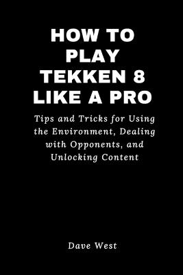 How to Play Tekken 8 Like a Pro: Tips and Tricks for Using the Environment, Dealing with Opponents, and Unlocking Content - Dave West - cover