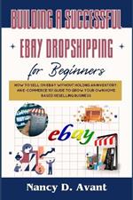 Building a Successful Ebay Dropshipping for Beginners: How to Sell on Ebay without Holdng An Inventory: An E-Commerce 101 Guide To Grow Your Own Home Based Reselling Business