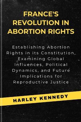 France's Revolution in Abortion Rights: Establishing Abortion Rights in its Constitution, Examining Global Influences, Political Dynamics, and Future Implications for Reproductive Justice - Harley Kennedy - cover