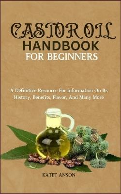 Castor Oil Handbook for Beginners: A Definitive Resource For Information On Its History, Benefits, Flavor, And Many More - Katet Anson - cover