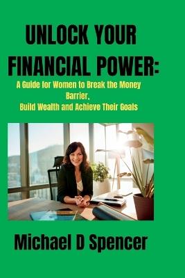 Unlock Your Financial Power: A Guide for Women to Break the Money Barrier, Build Wealth and Achieve Their Goals - Michael Daniel Spencer - cover