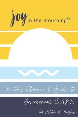 Joy in the Mourning: A 30 Day Planner and Guide to Bereavement C.A.R.E. - Ashley Kaye Hughes - cover