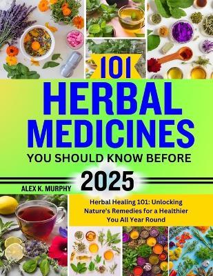 101 Herbal Medicines You Should Know Before 2025: Herbal Healing 101: Unlocking Nature's Remedies for a Healthier You All Year Round - Alex K Murphy - cover
