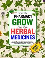 Forget The PHARMACY GROW Your Own HERBAL MEDICINES: Unlocking Herbal Garden Wisdom: Essential Techniques for Cultivating Medicinal Plants and Crafting Natural Remedies at Home