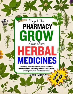 Forget The PHARMACY GROW Your Own HERBAL MEDICINES: Unlocking Herbal Garden Wisdom: Essential Techniques for Cultivating Medicinal Plants and Crafting Natural Remedies at Home - Alex K Murphy - cover