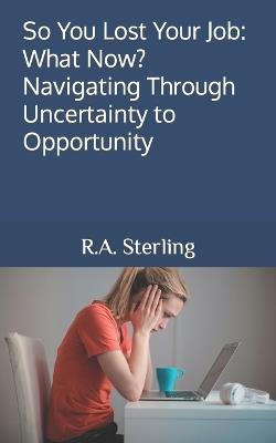 So You Lost Your Job: What Now? Navigating Through Uncertainty to Opportunity - R A Sterling - cover