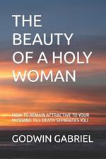 The Beauty of a Holy Woman: How to Remain Attractive to Your Husband Till Death Separates You