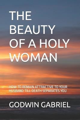 The Beauty of a Holy Woman: How to Remain Attractive to Your Husband Till Death Separates You - Godwin Gabriel - cover