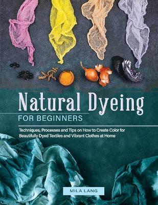 Natural Dyeing for Beginners: Techniques, Processes and Tips on How to Create Color for Beautifully Dyed Textiles and Vibrant Clothes at Home - Mila Lang - cover