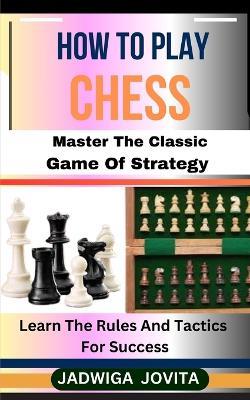 How to Play Chess: Master The Classic Game Of Strategy: Learn The Rules And Tactics For Success - Jadwiga Jovita - cover