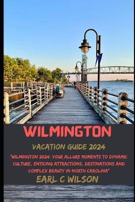 Wilmington Vacation Guide 2024: "Wilmington 2024: Your Allure Moments To Dynamic Culture, Enticing Attractions, Destinations and Complex Beauty in North Carolina" - Earl C Wilson - cover