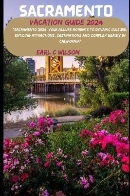 Sacramento Vacation Guide 2024: "Sacramento 2024: Your Allure Moments To Dynamic Culture, Enticing Attractions, Destinations and Complex Beauty in California" - Earl C Wilson - cover