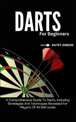 Darts for Beginners: A Comprehensive Guide To Darts, Including Strategies And Techniques Revealed For Players Of All Skill Levels - Katet Anson - cover