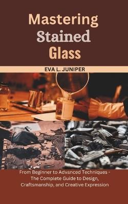 Mastering Stained Glass: From Beginner to Advanced Techniques - The Complete Guide to Design, Craftsmanship, and Creative Expression - Eva L Juniper - cover
