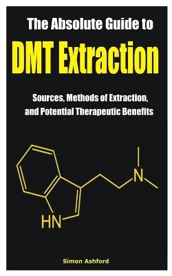 The Absolute Guide to DMT Extraction: Sources, Methods of Extraction, and Potential Therapeutic Benefits - Simon Ashford - cover
