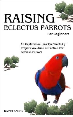 Raising Eclectus Parrots: An Exploration Into The World Of Proper Care And Instruction For Eclectus Parrots - Katet Anson - cover