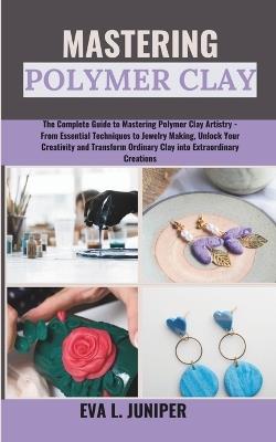 Mastering Polymer Clay: The Complete Guide to Mastering Polymer Clay Artistry - From Essential Techniques to Jewelry Making, Unlock Your Creativity and Transform Ordinary Clay into Extraordinary... - Eva L Juniper - cover