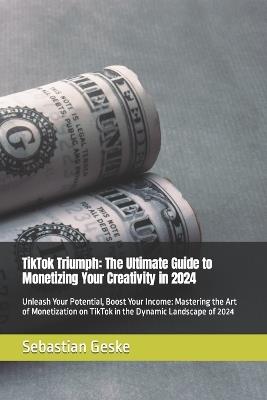 TikTok Triumph: The Ultimate Guide to Monetizing Your Creativity in 2024: Unleash Your Potential, Boost Your Income: Mastering the Art of Monetization on TikTok in the Dynamic Landscape of 2024 - Sebastian Geske - cover