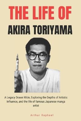 The Life of Akira Toriyama: A Legacy Drawn Wide, Exploring the Depths of Artistic Influence, and the life of famous Japanese manga artist - Arthur Raphael - cover