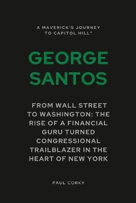 George Santos: A Maverick's Journey to Capitol Hill : From Wall Street to Washington: The Rise of a Financial Guru Turned Congressional Trailblazer in the Heart of New York - Paul Corky - cover