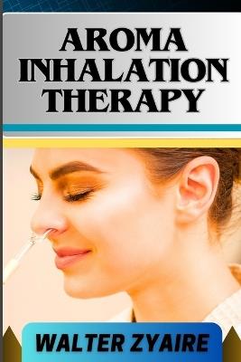 Aroma Inhalation Therapy: A Complete Guide On Awakening The Senses Of Tranquility And Embracing Wellness Through Scents - Walter Zyaire - cover