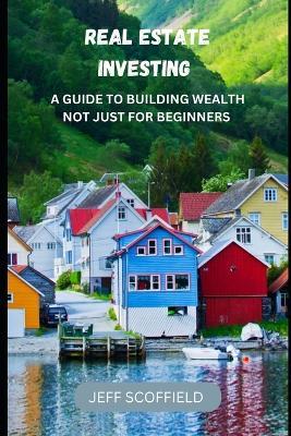 Real Estate Investing: A Guide to Building Wealth Not Just for Beginners - Jeff Scoffield - cover