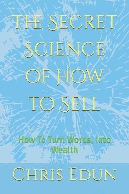 The Secret Science of How to Sell: How To Turn Words, Into Wealth - Chris Edun - cover