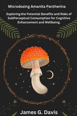 Microdosing Amanita pantherina: Exploring the Potential Benefits and Risks of SubPerceptual Consumption for Cognitive Enhancement and Wellbeing. - James G Davis - cover