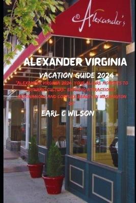 Alexander Virginia Vacation Guide 2024: "Alexander Virginia 2024: Your Allure Moments To Dynamic Culture, Enticing Attractions, Destinations and Complex Beauty in Washington DC" - Earl C Wilson - cover