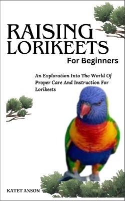 Raising Lorikeets for Beginners: An Exploration Into The World Of Proper Care And Instruction For Lorikeets - Katet Anson - cover