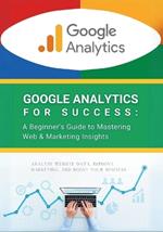 Google Analytics for Success: A Beginner's Guide to Mastering Web & Marketing Insights: Analyze Website Data, Improve Marketing, and Boost Your Business