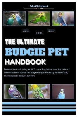 The Ultimate Budgie Pet Handbook: Complete Guide to Training, Health & Happiness - Learn How to Bond, Communicate & Nurture Your Budgie Companion with Expert Tips on Diet, Taming & End of Life Care - Robert W Caywood - cover