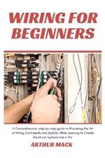 Wiring for Beginners: A Comprehensive, Step-by-step Guide to Mastering the Art of Wiring Confidently and Joyfully, While Learning to Create Electrical Systems Like a Pro