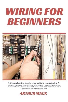 Wiring for Beginners: A Comprehensive, Step-by-step Guide to Mastering the Art of Wiring Confidently and Joyfully, While Learning to Create Electrical Systems Like a Pro - Arthur Mack - cover