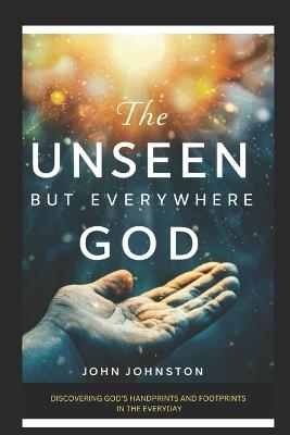 The Unseen, But Everywhere God: Discovering God's Handprints and Footprints in the Everyday - John Johnston - cover
