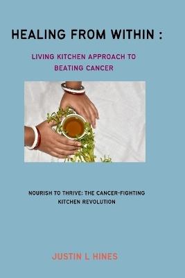 Healing from Within: The Living Kitchen Approach to Beating Cancer: Nourish to Thrive: The Cancer-Fighting Kitchen Revolution - Justin L Hines - cover