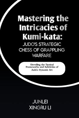 Mastering the Intricacies of Kumi-kata: Judo's Strategic Chess of Grappling Warfare: Unveiling the Tactical Frameworks and Subtleties of Judo's Dynamic Art - Junlei Xingru Li - cover
