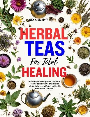 Herbal Teas for Total Healing: Discover the Healing Power of Herbal Teas: Unlock Nature's Remedies for Holistic Wellness and Total Health with Plant-Based Medicine - Alex K Murphy - cover