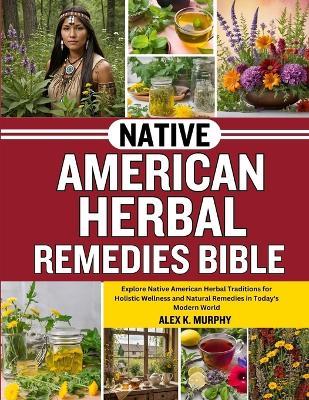 Native American Herbal Remedies Bible: Explore Native American Herbal Traditions for Holistic Wellness and Natural Remedies in Today's Modern World - Alex K Murphy - cover