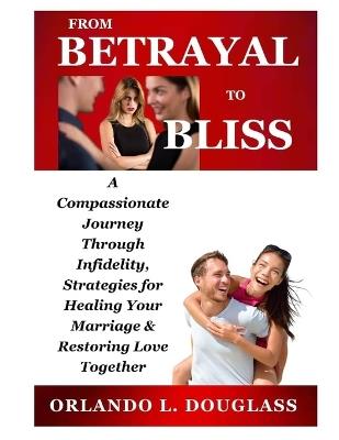 From Betrayal to Bliss: A Compassionate Journey Through Infidelity, Strategies for Healing Your Marriage, and Restoring Love Together - Orlando L Douglass - cover