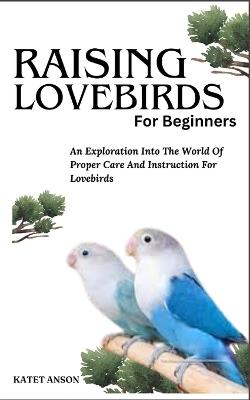 Raising Lovebirds for Beginners: An Exploration Into The World Of Proper Care And Instruction For Lovebirds - Katet Anson - cover