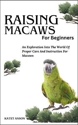 Raising Macaws for Beginners: An Exploration Into The World Of Proper Care And Instruction For MACAWS - Katet Anson - cover