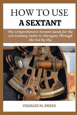 How to Use a Sextant: The Comprehensive Sextant Guide for the 21st Century Sailor to Navigate Through the Sea by Smy - Charles M Drees - cover