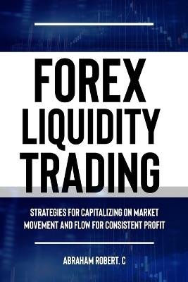 Forex Liquidity Trading: Understand Liquidity or Be Stop out due to Liquidity: Strategies for Capitalizing on Market Movements and Flow for making Consistent Profit - Abraham Robert C - cover
