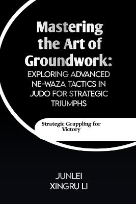 Mastering the Art of Groundwork: Exploring Advanced Ne-waza Tactics in Judo for Strategic Triumphs: Unlocking the Secrets of Effective Ground Combat in Judo - Junlei Xingru Li - cover