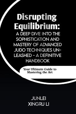 Disrupting Equilibrium: A Deep Dive into the Sophistication and Mastery of Advanced Judo Techniques Unleashed - A Definitive Handbook: Your Ultimate Guide to Mastering the Art - Junlei Xingru Li - cover