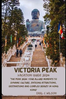 Victoria Peak Vacation Guide 2024: "The Peak 2024: Your Allure Moments To Dynamic Culture, Enticing Attractions, Destinations and Complex Beauty in Hong Kong" - Earl C Wilson - cover