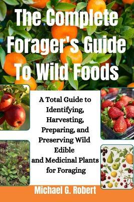 The Complete Forager's Guide To Wild Foods: A Total Guide to Identifying, Harvesting, Preparing, and Preserving Wild Edible and Medicinal Plants for Foraging. - Michael G Robert - cover